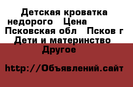 Детская кроватка недорого › Цена ­ 1 500 - Псковская обл., Псков г. Дети и материнство » Другое   